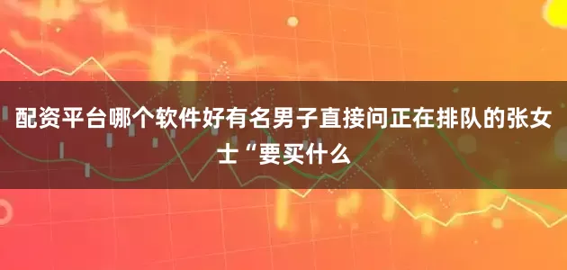 配资平台哪个软件好有名男子直接问正在排队的张女士“要买什么