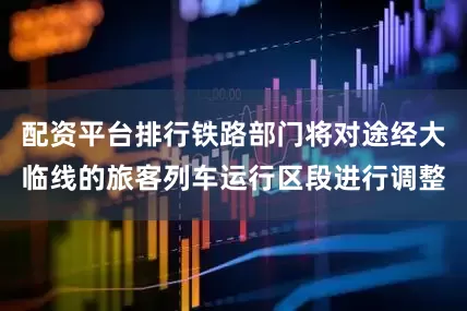配资平台排行铁路部门将对途经大临线的旅客列车运行区段进行调整
