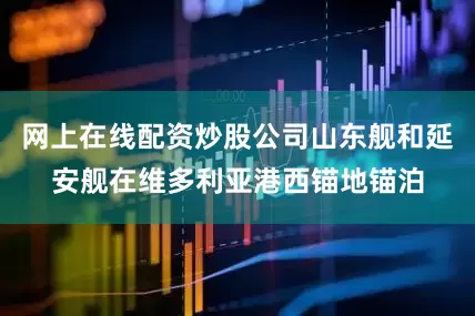 网上在线配资炒股公司山东舰和延安舰在维多利亚港西锚地锚泊