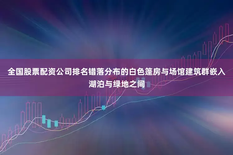 全国股票配资公司排名错落分布的白色篷房与场馆建筑群嵌入湖泊与绿地之间