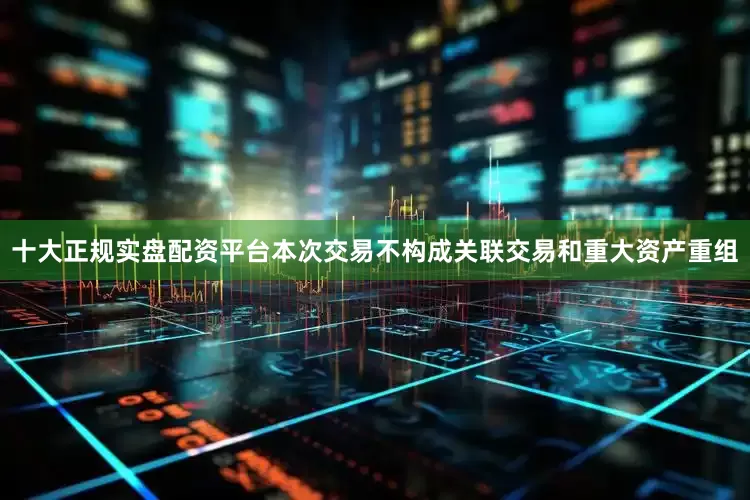 十大正规实盘配资平台本次交易不构成关联交易和重大资产重组