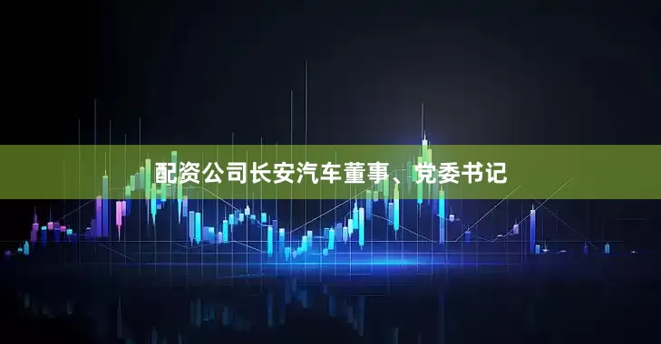 配资公司长安汽车董事、党委书记