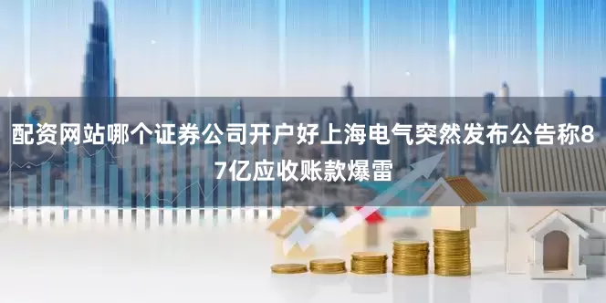 配资网站哪个证券公司开户好上海电气突然发布公告称87亿应收账款爆雷