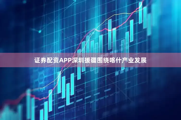 证券配资APP深圳援疆围绕喀什产业发展