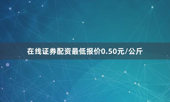 在线证券配资最低报价0.50元/公斤