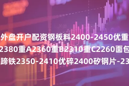 外盘开户配资钢板料2400-2450优重一2410优重二2380重A2360重B2310重C2260面包生铁2200马蹄铁2350-2410优碎2400矽钢片-2340碎A2370矽破2300钢筋切粒2380-2450花铁压块2380-2400钢筋压块2370边丝压块2330小冷板压块2380小08铝压块2300
