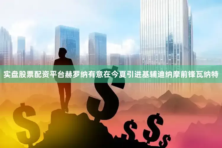 实盘股票配资平台赫罗纳有意在今夏引进基辅迪纳摩前锋瓦纳特